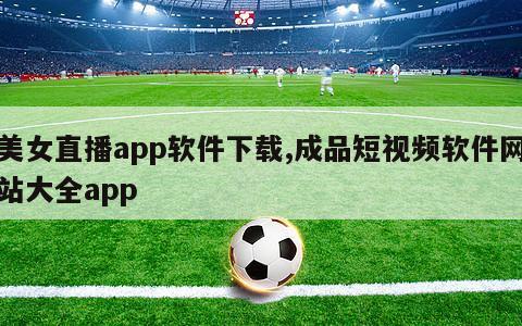 美女直播app软件下载,成品短视频软件网站大全app