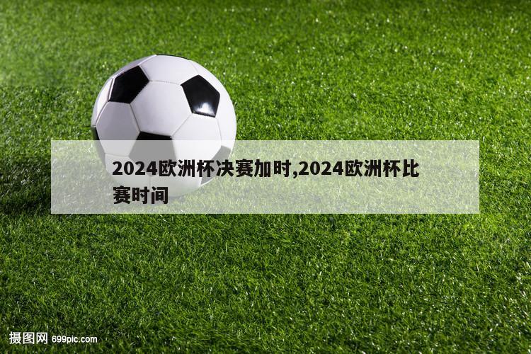 2024欧洲杯决赛加时,2024欧洲杯比赛时间