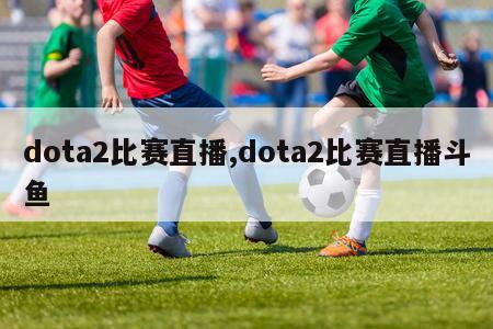 dota2比赛直播,dota2比赛直播斗鱼