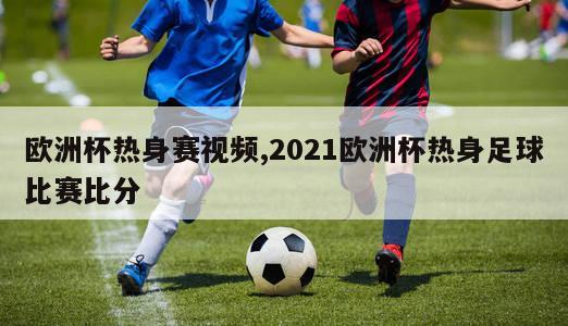 欧洲杯热身赛视频,2021欧洲杯热身足球比赛比分