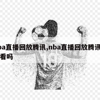 nba直播回放腾讯,nba直播回放腾讯可以看吗