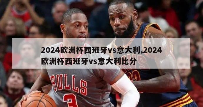 2024欧洲杯西班牙vs意大利,2024欧洲杯西班牙vs意大利比分