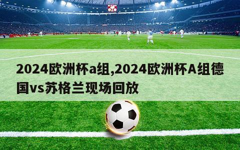 2024欧洲杯a组,2024欧洲杯A组德国vs苏格兰现场回放