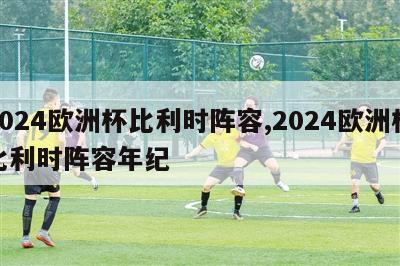 2024欧洲杯比利时阵容,2024欧洲杯比利时阵容年纪