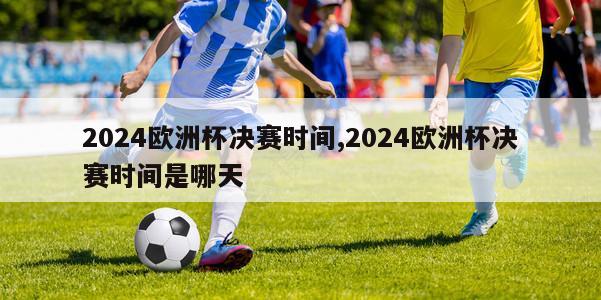 2024欧洲杯决赛时间,2024欧洲杯决赛时间是哪天